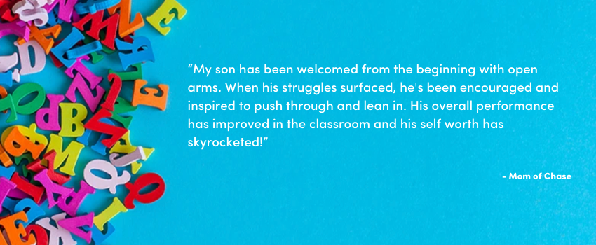 “My son has been welcomed from the beginning with open arms. When his struggles surfaced, he's been encouraged and inspired to push through and lean in. His overall performance has improved in the classroom and his self worth has skyrocketed!”