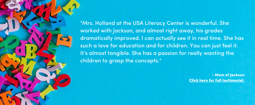 "Mrs. Holland at the USA Literacy Center is wonderful. She worked with Jackson, and almost right away, his grades dramatically improved. I can actually see it in real time. She has such a love for education and for children. You can just feel it. It’s almost tangible. She has a passion for really wanting the children to grasp the concepts."