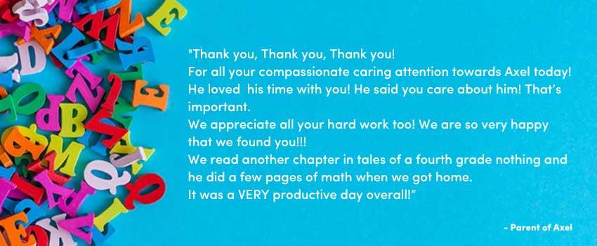 “Thank you 🙏🏼
Thank you 🙏🏼
Thank you 🙏🏼
For all your compassionate caring attention towards Axel today!  He loved 🥰 his time with you!  He said you care about him!  That’s important. 

We appreciate all your hard work too!  We are so very happy that we found you!!!

We read another chapter in tales of a fourth grade nothing and he did a few pages of math when we got home. 

It was a VERY productive day overall!”

Parent of Axel