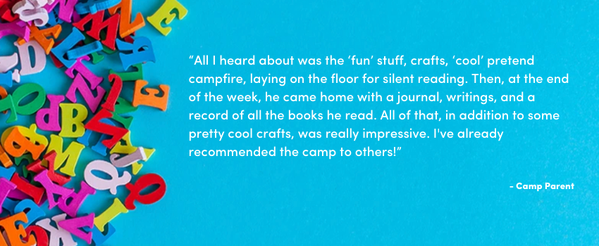 “All I heard about was the ‘fun’ stuff, crafts, ‘cool’ pretend campfire, laying on the floor for silent reading. Then, at the end of the week, he came home with a journal, writings, and a record of all the books he read. All of that, in addition to some pretty cool crafts, was really impressive. I've already recommended the camp to others!”