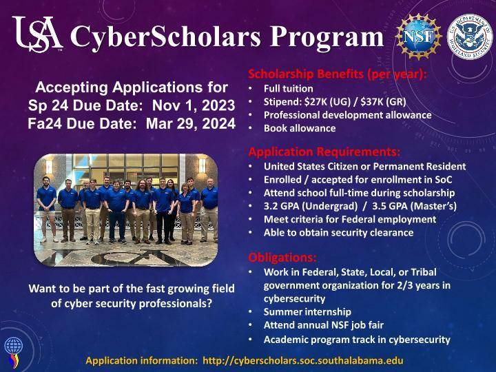 At the top is a USA Logo and the title "Cyberscholars Program"

Accepting Applications 
for Sp 24 Due Date: Nov 1, 2023
for Fa 24 Due Date: Mar 29, 2024

Beneath that is a picture of current CyberScholars

"Want to be a part of the fast growing field of cyber security professionals?

On the right are several sections

Scholarship's Benefits (per year)

1) Full tuition
2) Stipend $27K(UG)/$37K(GR)
3) Professional development allowance
4) Book allowance

Application Requirements

1) United States Citizen or Permanent Resident
2) Enrolled/accepted for enrollment in SoC
3) Attend school full-time during scholarship
4) 3.2 GPA (Undergrad) / 3.5 GPA (Master's)
5) Meet criteria for Federal employment
6) Able to obtain security clearances

Obligations:

1) Work in Federal, State, Local, or Tribal
government organization for 2/3 years in
cybersecurity
2) Summer internship
3) Attend annual NSF job fair
4) Academic program track in cybersecurity

Application information is found at https://cyberscholars.soc.southalabama.edu

There are also several icons