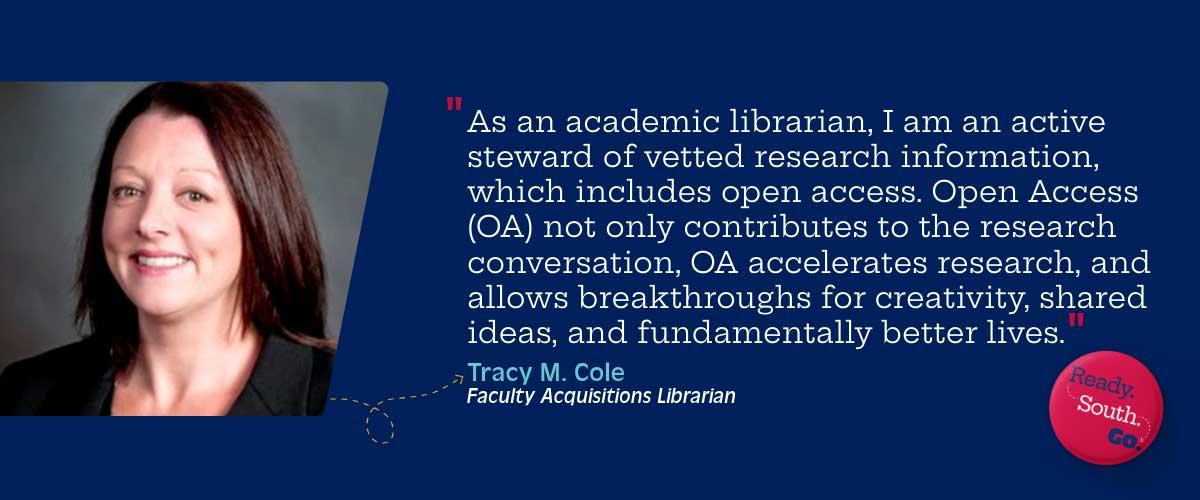 “As an academic librarian here with USA Libraries, I am an active steward of vetted research information, which includes open access. Open Access (OA) not only contributes to the research conversation, OA accelerates research, and allows breakthroughs for creativity, shared ideas, and fundamentally better lives.”
—Tracy Cole