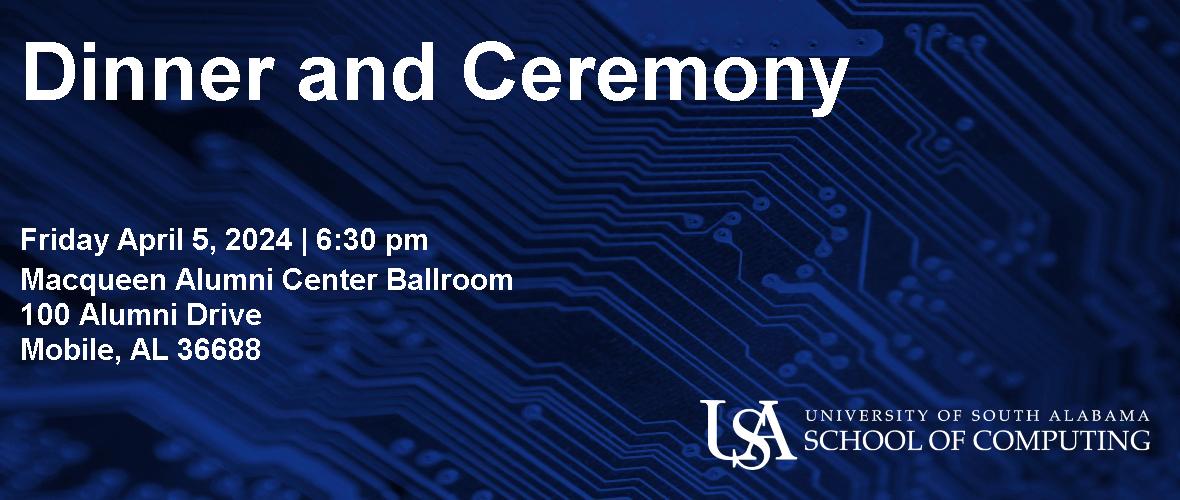 Dinner and Ceremony  Friday April 5, 2024 6:30pm  Macqueen Alumni Center Ballroom 100 Alumni Drive Mobile, AL 36688  USA University of South Alabama School of Computing