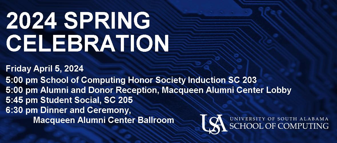 2024 Spring Celebration Friday April 5, 2024 5:00 pm School of Computing Honor Society Induction SC 203 5:00 pm Alumni and Donor Reception, Macqueen Alumni Center Lobby 5:45 pm Student Social, SC 205 6:30 pm Dinner and Ceremony, Macqueen Alumni Center Ballroom  USA University of South Alabama School of Computing