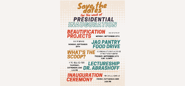 Monday, September 19th - Beautification Projects & Jag Pantry Food Drive 
Tuesday, September 20th - Ice cream & Student Showcase at the Student Center (3:00 - 5:00 PM)
Thursday, September 22nd - Lectureship by Dr. Abrashoff at Mitchell Center (2:30 PM) 
Friday, September 23rd - Inauguration Ceremony at Mitchell Center (3:00 PM) 