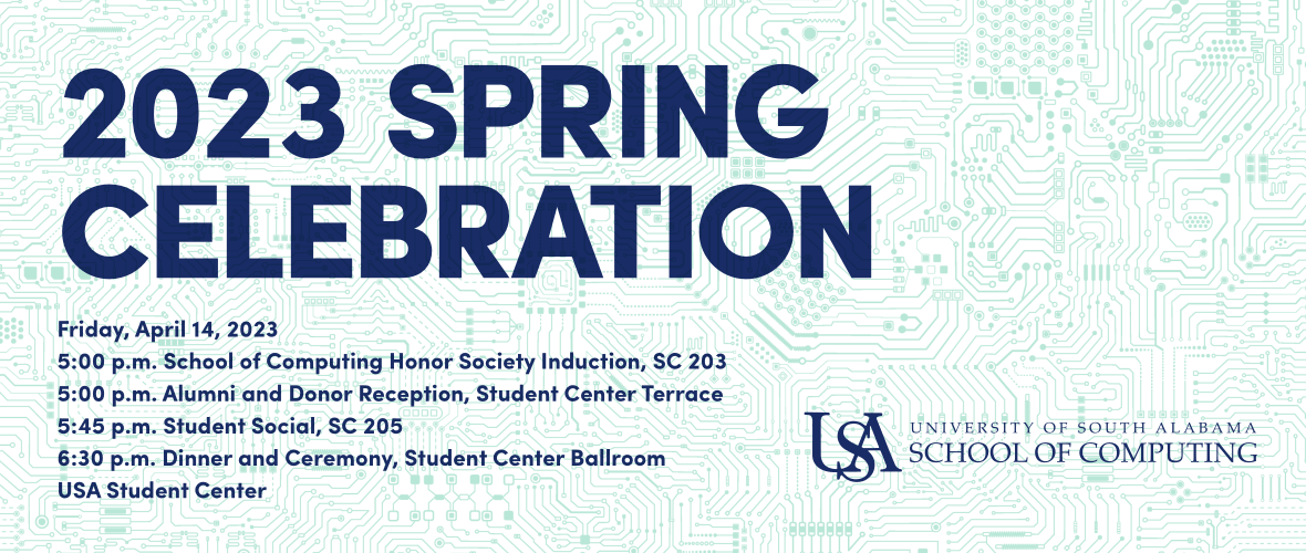 Spring Celebration 2023, Friday, April 14; 5:00 p.m. School of Computing Honor Society Induction, SC 203; 5:00 p.m. Alumni and Donor Reception, Student Center Terrace; 5:45 p.m. Student Social, SC 205; 6:30 p.m. Dinner and Ceremony, Student Center Ballroom, USA Student Center.
