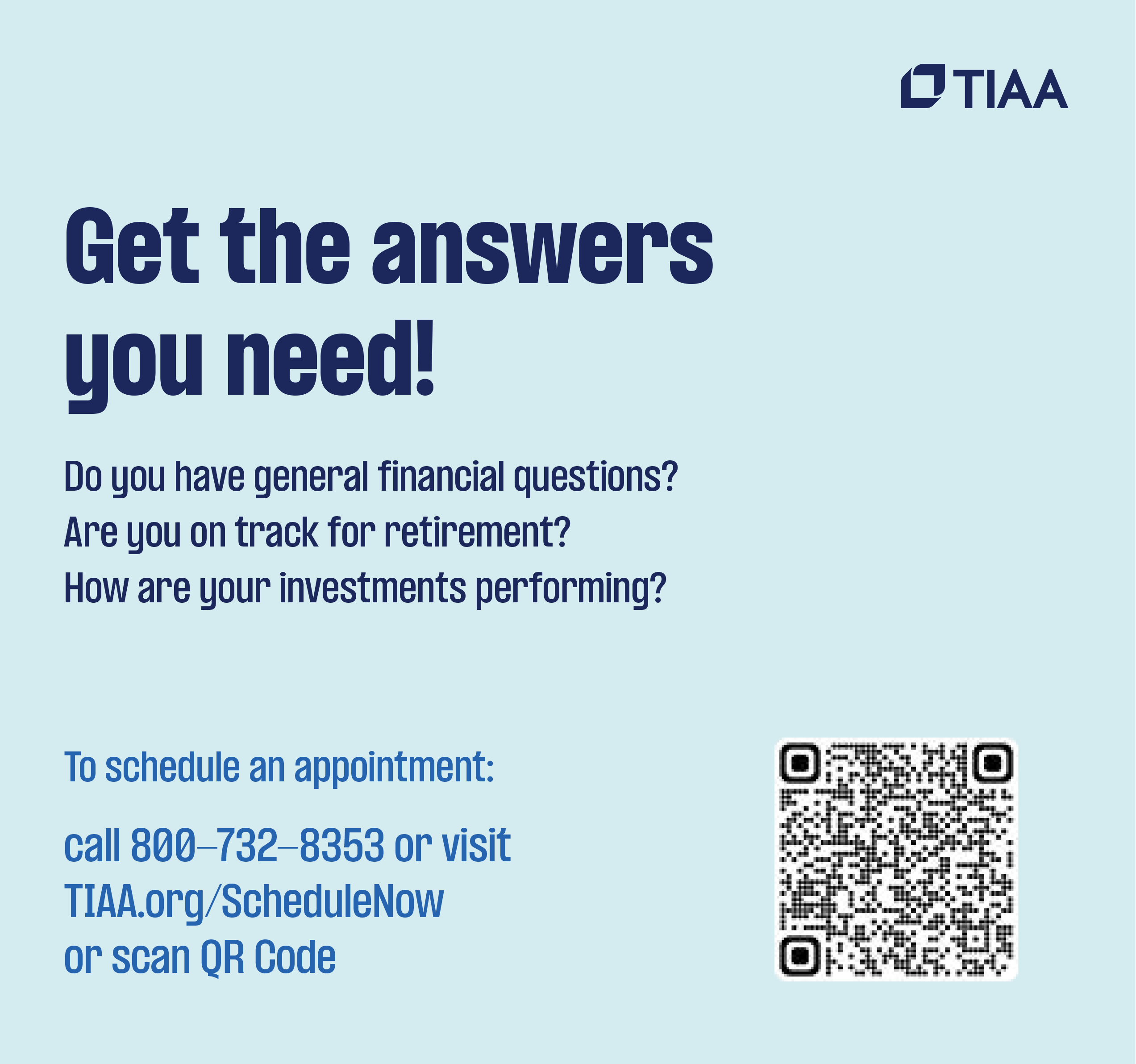 Get the Answers you need! Do you have general financial questions? Are you on track for retirement? How are your investments performing? To schedule an appointment: call 800-732-8353 or visit TIAA.org/schedulenow or scan QR Code
