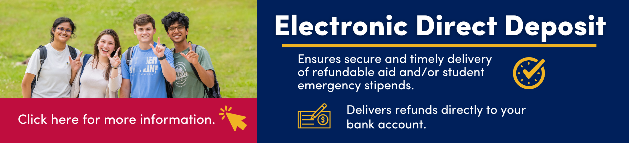 Electronic Direct Deposit - Ensures secure and timely delivery of refundable aid and/or student emergency stipends. Delivers refunds directly to your bank account.